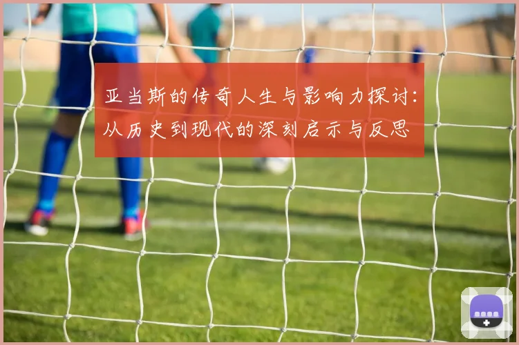 亚当斯的传奇人生与影响力探讨：从历史到现代的深刻启示与反思