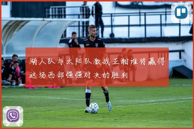 湖人队与太阳队激战正酣谁将赢得这场西部强强对决的胜利